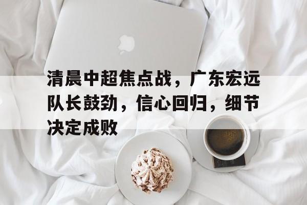 清晨中超焦点战,广东宏远队长鼓劲,信心回归,细节决定成败 清晨中超焦点战,广东宏远队长鼓劲,信心回归,细节决定成败