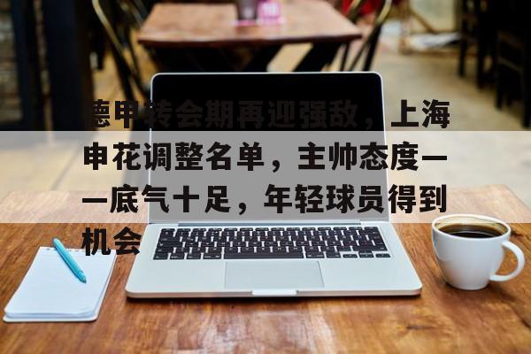 德甲转会期再迎强敌,上海申花调整名单,主帅态度——底气十足,年轻球员得到机会 德甲转会期再迎强敌,上海申花调整名单,主帅态度——底气十足,年轻球员得到机会