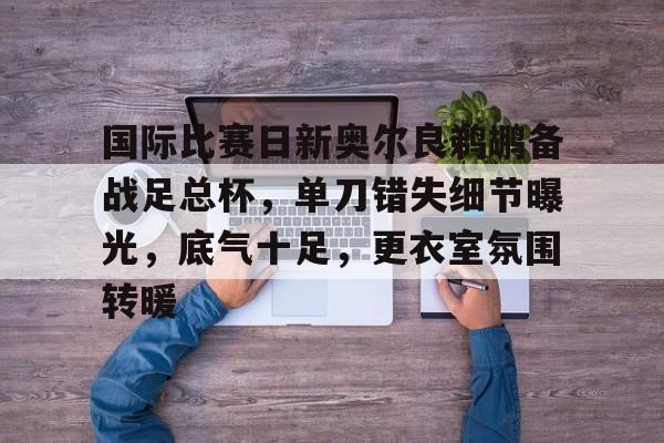 开云体育网站-国际比赛日新奥尔良鹈鹕备战足总杯，单刀错失细节曝光，底气十足，更衣室氛围转暖